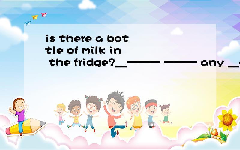 is there a bottle of milk in the fridge?__——— ——— any __of__in the fridge?
