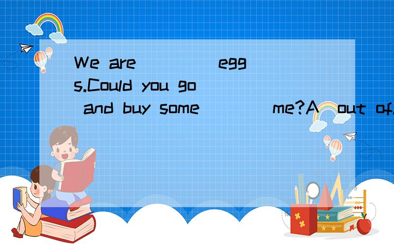 We are ____eggs.Could you go and buy some____me?A)out of...with  B)for..to  C)out of...for D)out of...to