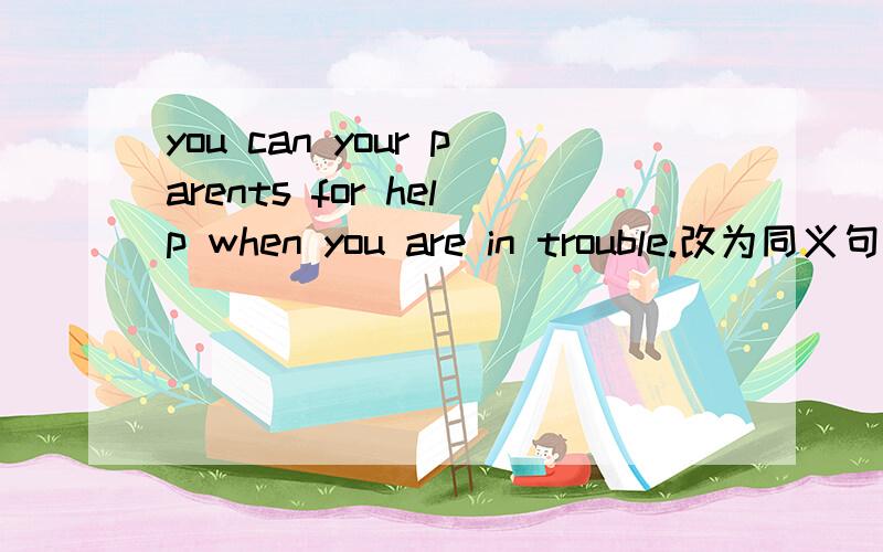 you can your parents for help when you are in trouble.改为同义句