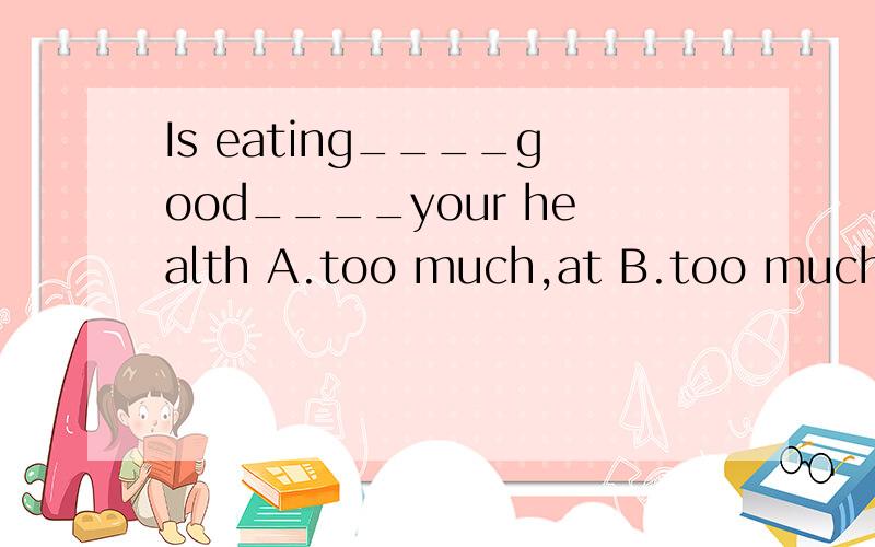 Is eating____good____your health A.too much,at B.too much,for C.much too,for