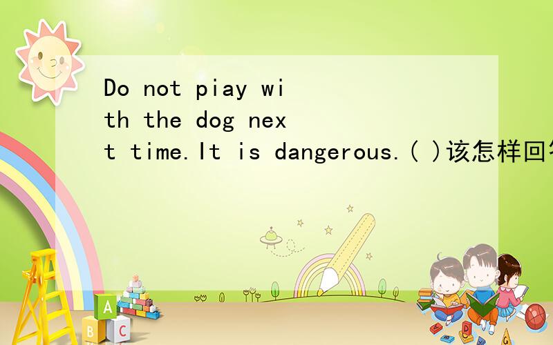 Do not piay with the dog next time.It is dangerous.( )该怎样回答
