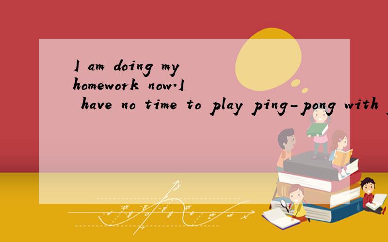 I am doing my homework now.I have no time to play ping-pong with you.改为同义句I am doing my homework ____ ____  ____.I have no time to play ping-pong with you.