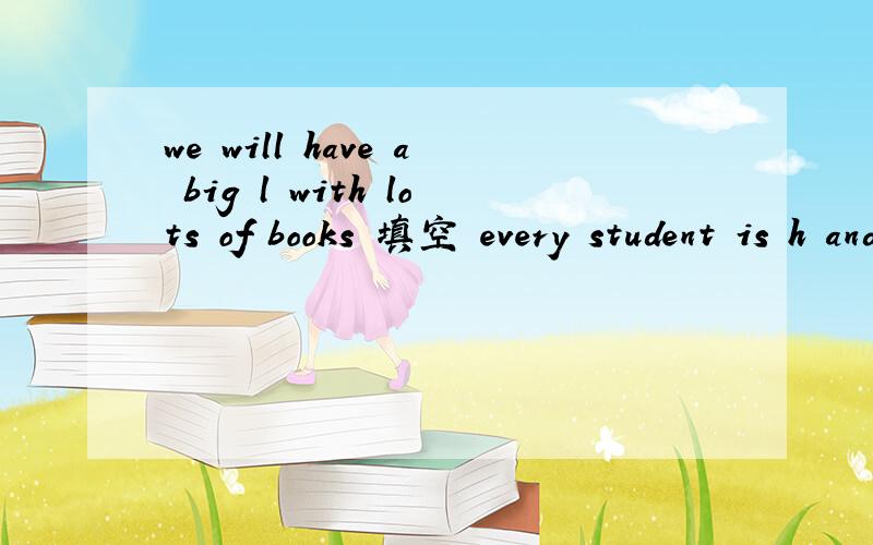 we will have a big l with lots of books 填空 every student is h and e their school lifewe will have a big l with lots of books 填空every student is h and e their school life