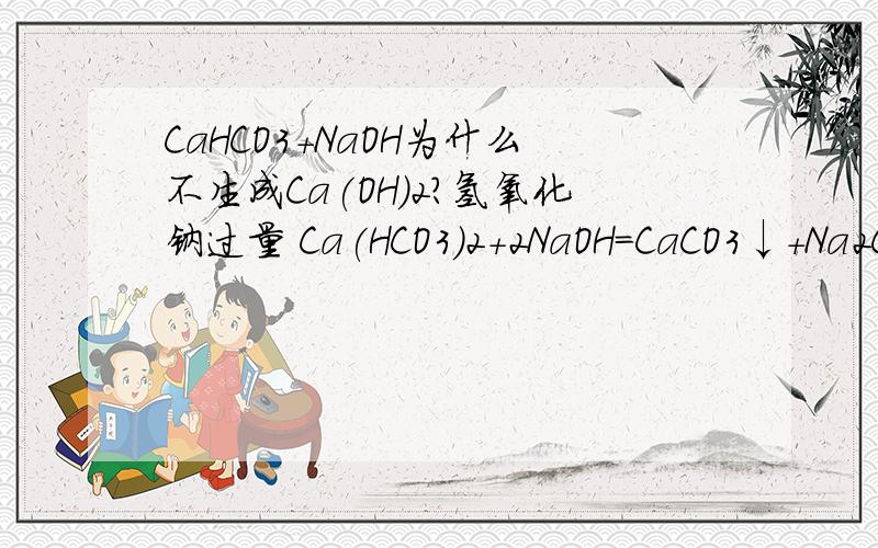 CaHCO3+NaOH为什么不生成Ca(OH)2?氢氧化钠过量 Ca(HCO3)2+2NaOH=CaCO3↓+Na2CO3+2H2O 氢氧化钠少量:Ca(HCO3)2+ NaOH=CaCO3↓+ H2O +NaHCO3 为什么都没有Ca(OH)2