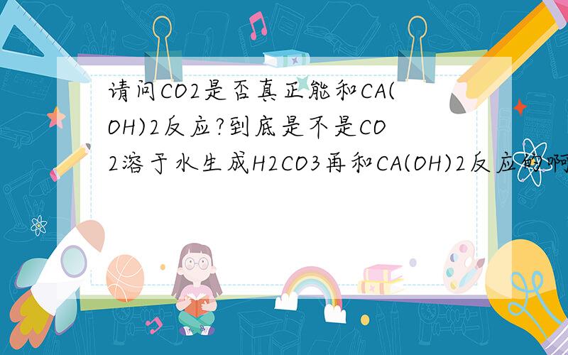 请问CO2是否真正能和CA(OH)2反应?到底是不是CO2溶于水生成H2CO3再和CA(OH)2反应的啊?不然和固体CA(OH)2反应那么慢