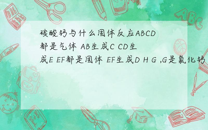 碳酸钙与什么固体反应ABCD都是气体 AB生成C CD生成E EF都是固体 EF生成D H G ,G是氯化钙 求ABCDEFGH