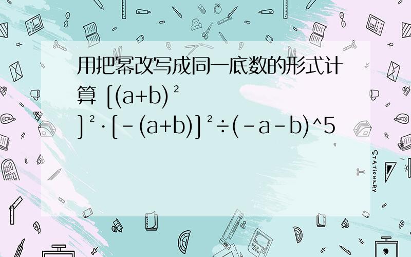 用把幂改写成同一底数的形式计算 [(a+b)²]²·[-(a+b)]²÷(-a-b)^5