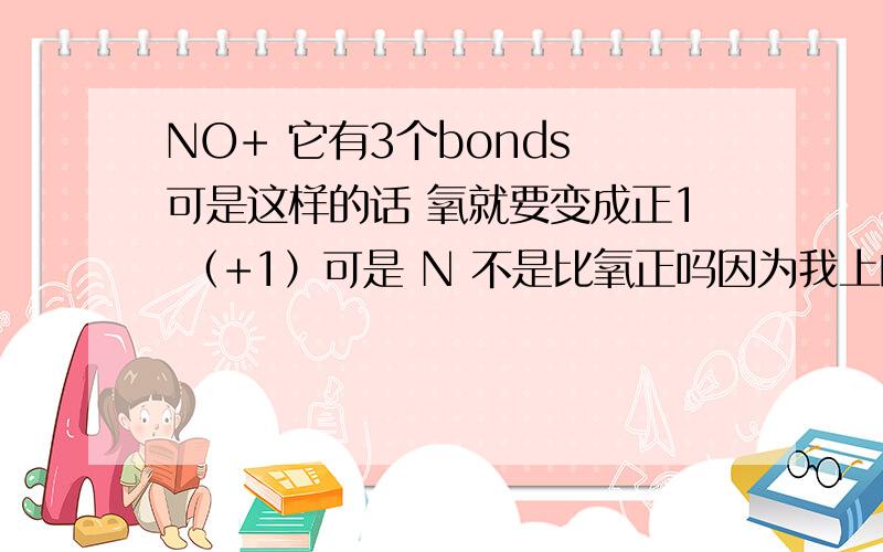 NO+ 它有3个bonds 可是这样的话 氧就要变成正1 （+1）可是 N 不是比氧正吗因为我上的是英文所以也不知道中文怎么说如果看得懂我写的并知道原因的请帮我看看Which of the following molecules or ions c