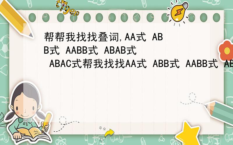 帮帮我找找叠词,AA式 ABB式 AABB式 ABAB式 ABAC式帮我找找AA式 ABB式 AABB式 ABAB式 ABAC式的叠词!AA式 ABB式 AABB式 ABAB式 ABAC式各10个以上