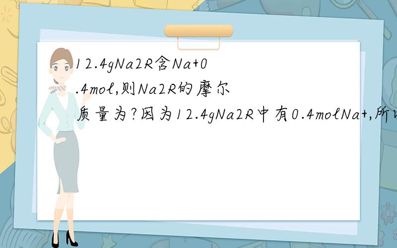 12.4gNa2R含Na+0.4mol,则Na2R的摩尔质量为?因为12.4gNa2R中有0.4molNa+,所以有12.4gNa2R就是0.2molNa2R 为什么12.4gNa2R就是0.2molNa2R ,