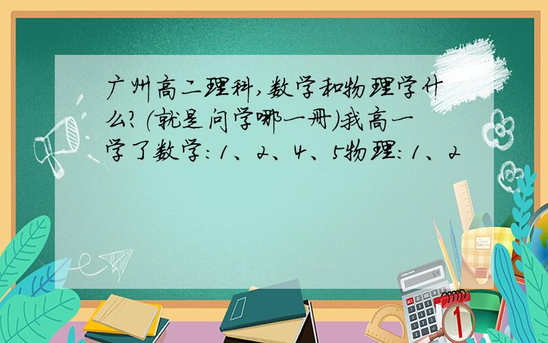 广州高二理科,数学和物理学什么?（就是问学哪一册）我高一学了数学：1、2、4、5物理：1、2