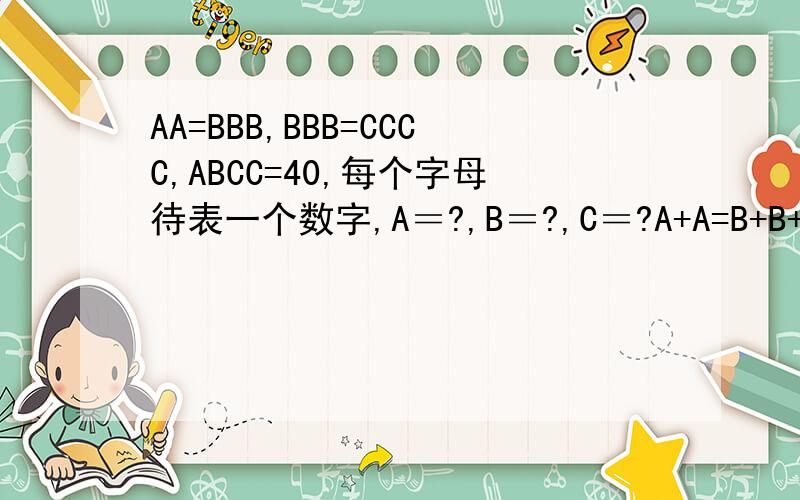 AA=BBB,BBB=CCCC,ABCC=40,每个字母待表一个数字,A＝?,B＝?,C＝?A+A=B+B+B,B+B+B=C+C+C+C,A+B+C+C=40,每个字母待表一个数字，A＝？B＝？C＝？