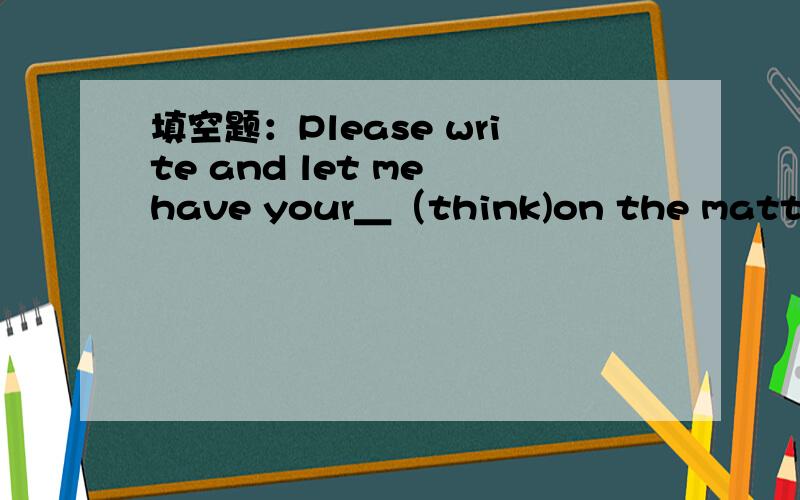 填空题：Please write and let me have your＿（think)on the matter