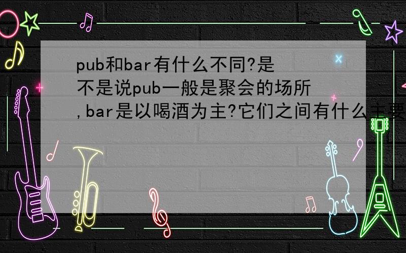pub和bar有什么不同?是不是说pub一般是聚会的场所,bar是以喝酒为主?它们之间有什么主要的不同吖?
