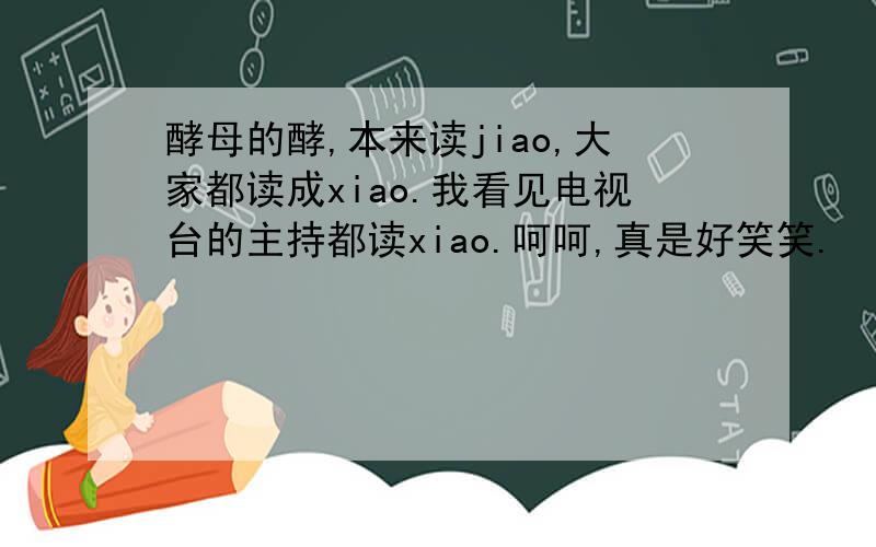 酵母的酵,本来读jiao,大家都读成xiao.我看见电视台的主持都读xiao.呵呵,真是好笑笑.