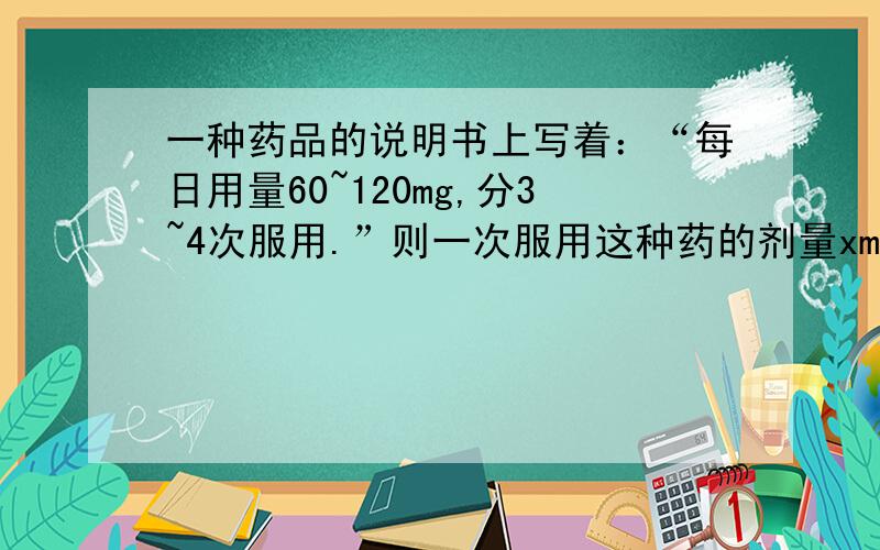 一种药品的说明书上写着：“每日用量60~120mg,分3~4次服用.”则一次服用这种药的剂量xmg,应满足：__________.（用不等式做）