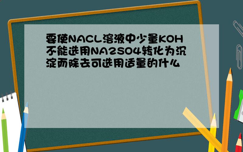 要使NACL溶液中少量KOH不能选用NA2SO4转化为沉淀而除去可选用适量的什么