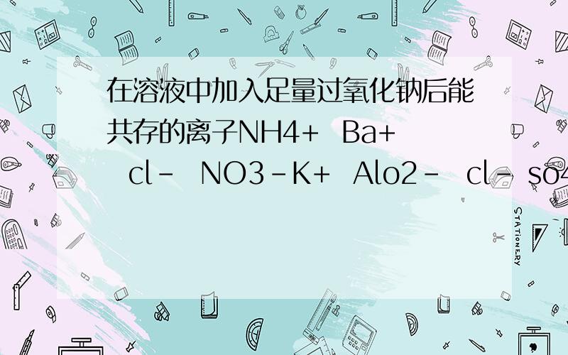 在溶液中加入足量过氧化钠后能共存的离子NH4+  Ba+  cl-  NO3-K+  Alo2-  cl- so42-Ca2+ Mg2+  No3-  HCO3-Na+  cl-  CO32-  SO32-
