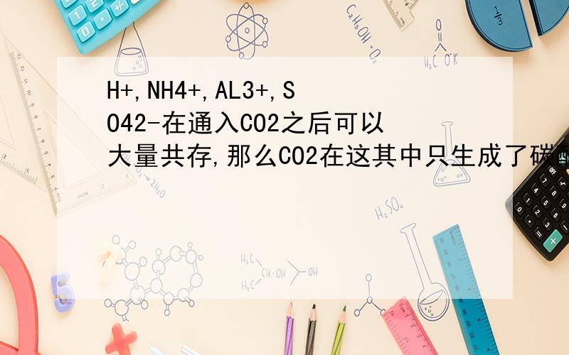 H+,NH4+,AL3+,SO42-在通入CO2之后可以大量共存,那么CO2在这其中只生成了碳酸?