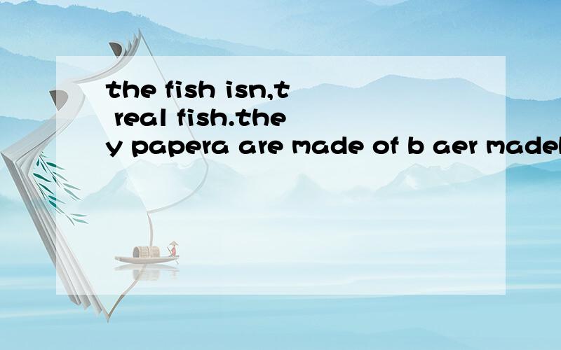 the fish isn,t real fish.they papera are made of b aer madeby