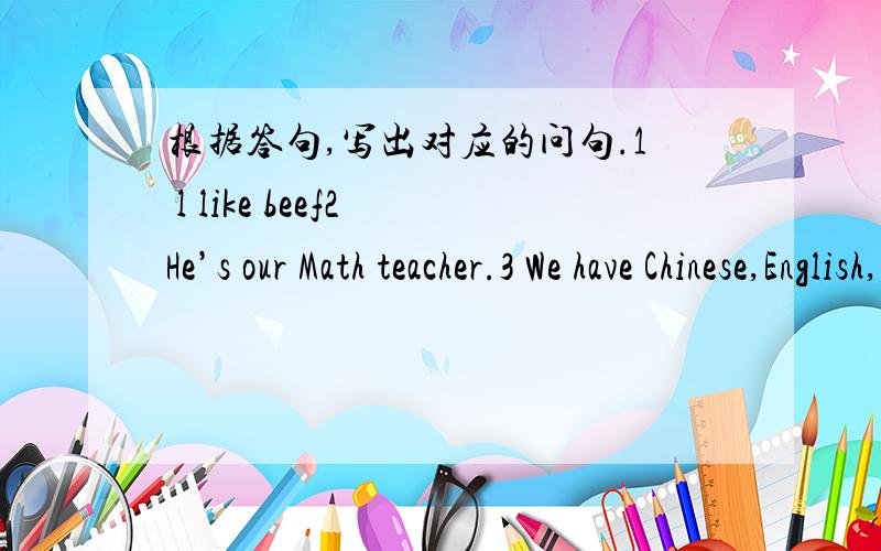 根据答句,写出对应的问句.1 l like beef2 He’s our Math teacher.3 We have Chinese,English,Math and P.E.on Mondays.4 l have noodles,fish and tomatoes for lunch.没有时间限制 再线等