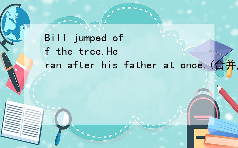 Bill jumped off the tree.He ran after his father at once.(合并成一句）Bill ran after hia father ______ ______ ______ he jumped off the tree.