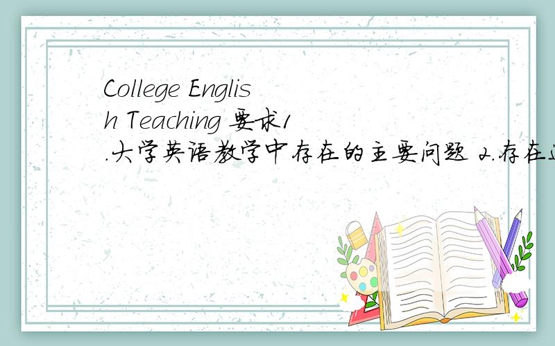 College English Teaching 要求1．大学英语教学中存在的主要问题 2．存在这些问题的主要原因3．你的建议