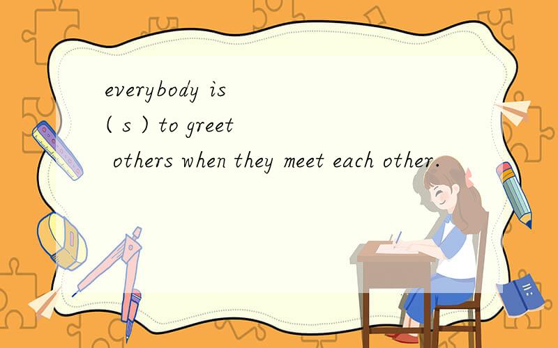 everybody is 　( s ) to greet others when they meet each other.