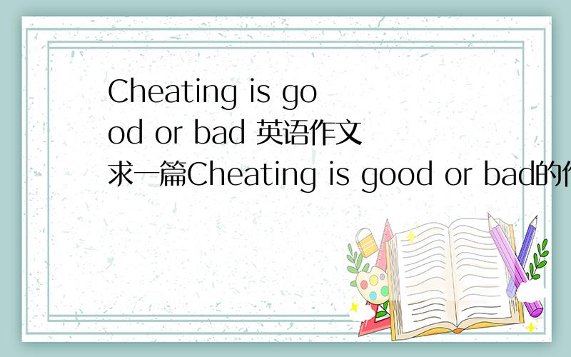 Cheating is good or bad 英语作文求一篇Cheating is good or bad的作文