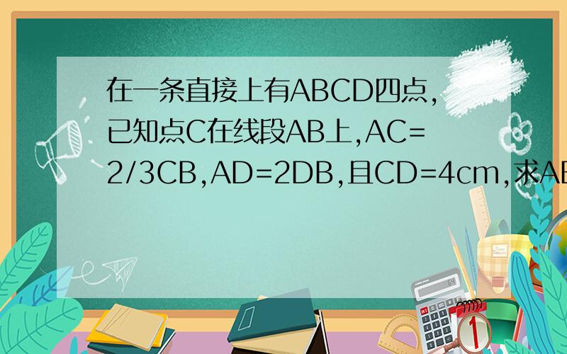在一条直接上有ABCD四点,已知点C在线段AB上,AC=2/3CB,AD=2DB,且CD=4cm,求AB的长