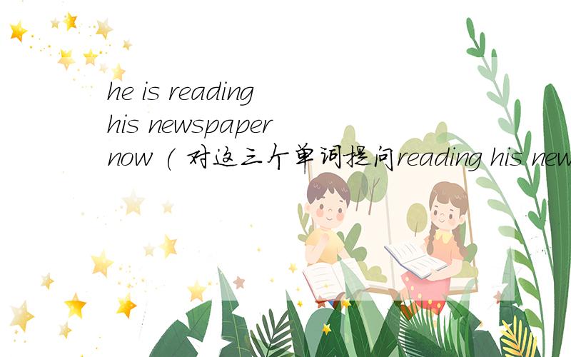 he is reading his newspaper now ( 对这三个单词提问reading his newspaper) reading