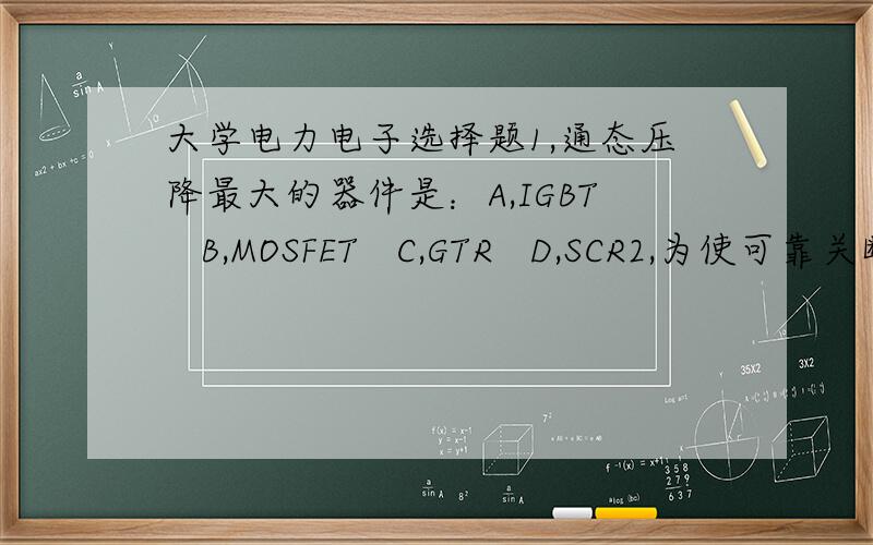 大学电力电子选择题1,通态压降最大的器件是：A,IGBT   B,MOSFET   C,GTR   D,SCR2,为使可靠关断,门极驱动常常需要加反压的器件是：A,IGBT  B,MOSFET  C,GTR   D,SCR3,输出电压低于输入电压的斩波电路是：A,