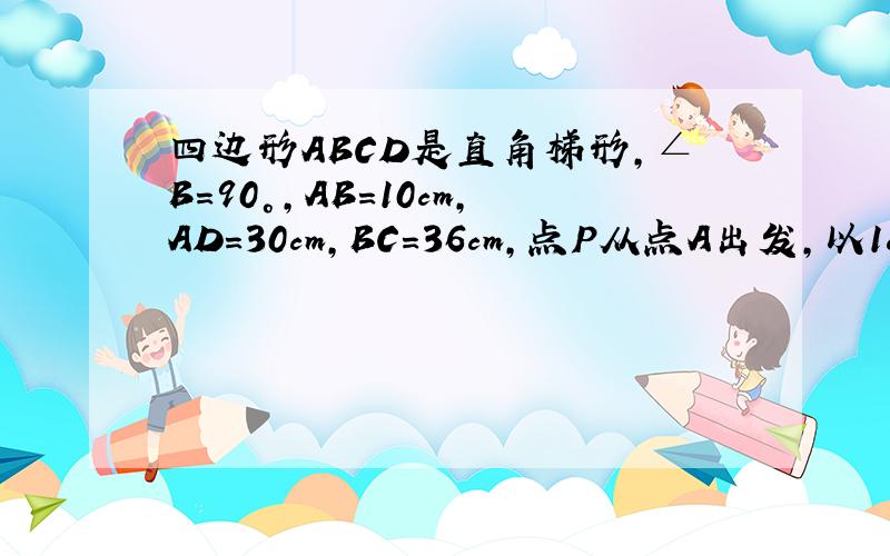 四边形ABCD是直角梯形,∠B=90°,AB=10cm,AD=30cm,BC=36cm,点P从点A出发,以1cm/s的检举 | 2010-6-23 18:59 提问者：烈炎神b | 浏览次数：1202次四边形ABCD是直角梯形,∠B=90°,AB=10cm,AD=30cm,BC=36cm,点P从点A出发,以1c