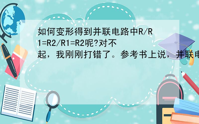 如何变形得到并联电路中R/R1=R2/R1=R2呢?对不起，我刚刚打错了。参考书上说，并联电路电流关系的比例关系是并联电路各支路电流与电阻成反比，即I1/I=R/R1=R2/R1+R2,I2/I=R/R2=R1/R1+R2.有点不太懂，