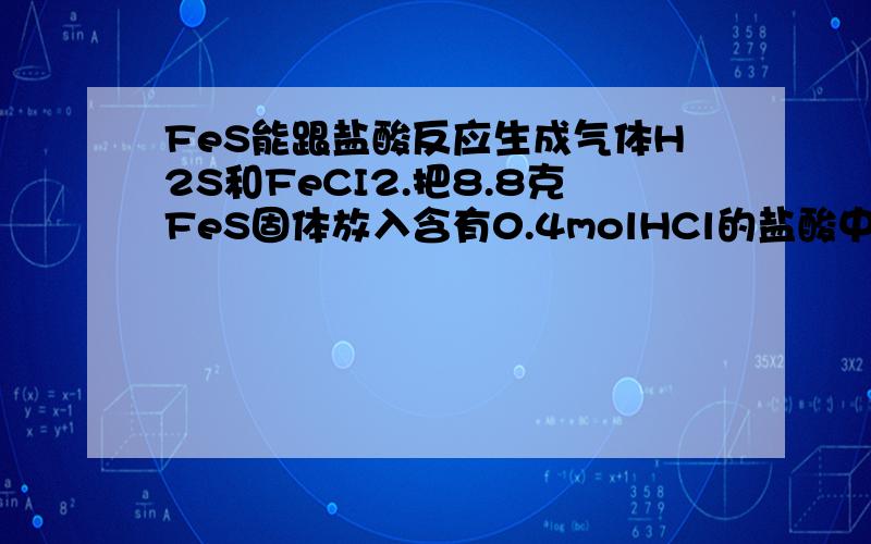 FeS能跟盐酸反应生成气体H2S和FeCI2.把8.8克FeS固体放入含有0.4molHCl的盐酸中以制备H2S气体.反应完全后若溶液中含有0.68克H2S求生成标准情况下的H2S的体积