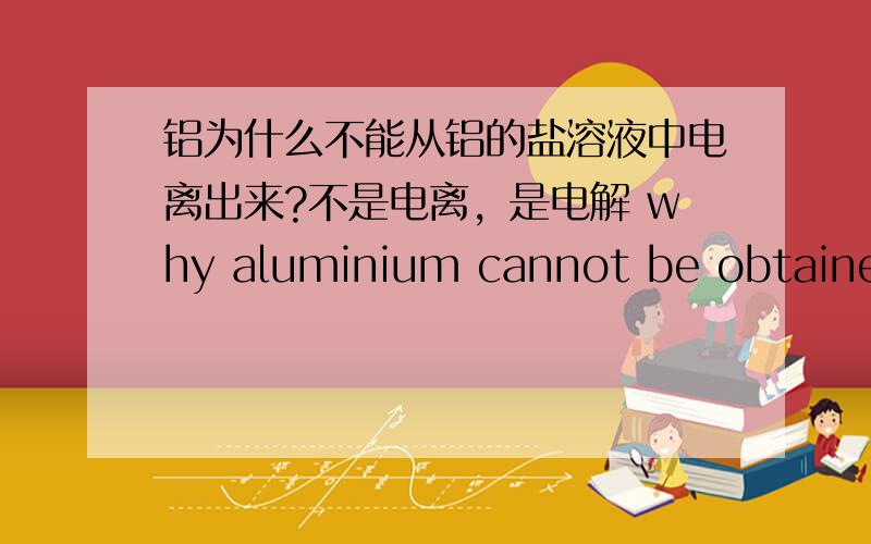 铝为什么不能从铝的盐溶液中电离出来?不是电离，是电解 why aluminium cannot be obtained by electrolysis of an aqueous solution of an aluminium salt?