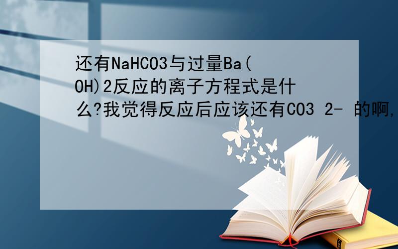 还有NaHCO3与过量Ba(OH)2反应的离子方程式是什么?我觉得反应后应该还有CO3 2- 的啊,但是答案上没有.(不是说以少量的离子为基础量,其余的按需分配吗?那么HCO3 - 是少量的,它需要1份OH - ,那有1/2