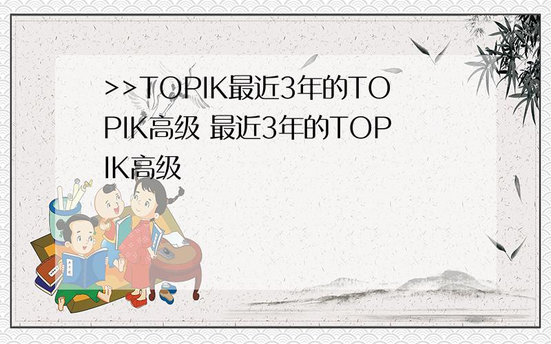 >>TOPIK最近3年的TOPIK高级 最近3年的TOPIK高级