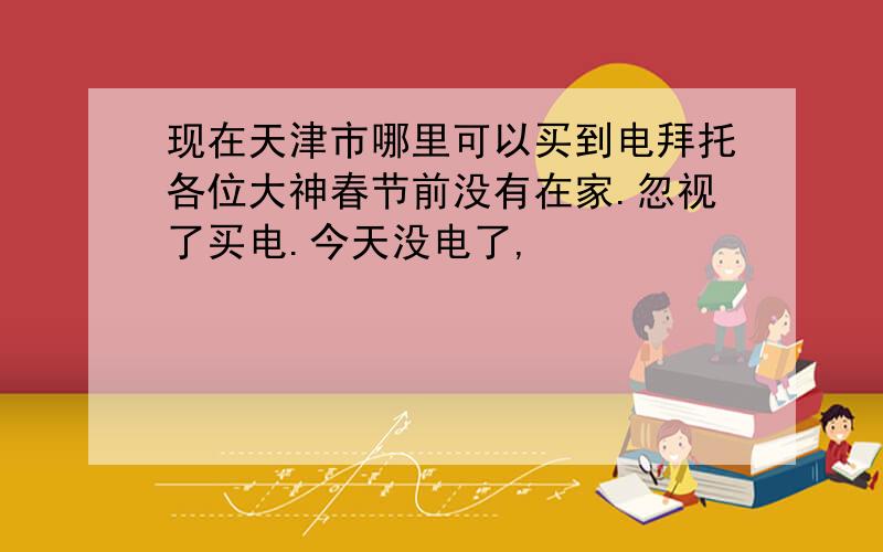 现在天津市哪里可以买到电拜托各位大神春节前没有在家.忽视了买电.今天没电了,