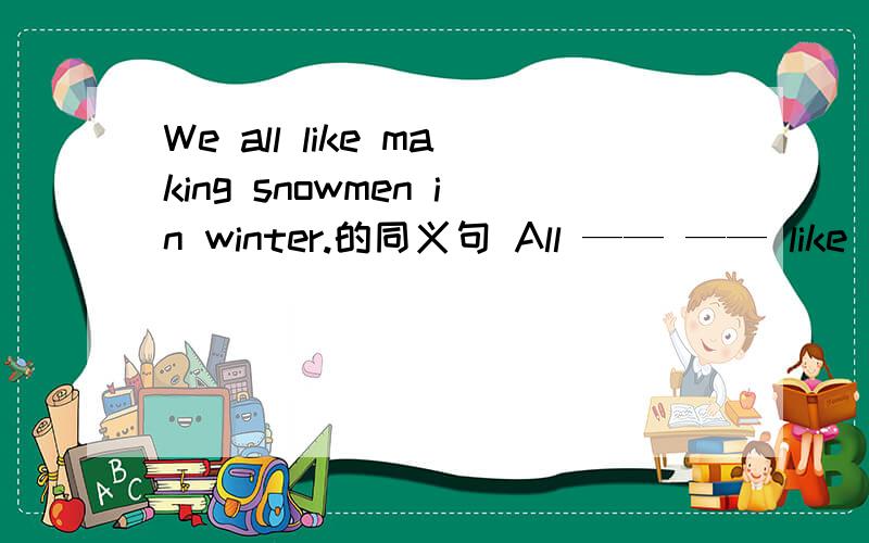 We all like making snowmen in winter.的同义句 All —— —— like making snowmen in winter.