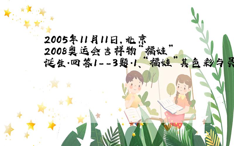 2005年11月11日,北京2008奥运会吉祥物“福娃”诞生.回答1--3题.1、“福娃”其色彩与灵感来源于奥林匹克五环,来源于中国辽阔的山川大地、江河湖海和人们喜爱的动物形象.它们的造型融入了鱼