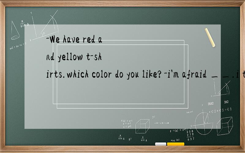 -We have red and yellow t-shirts.which color do you like?-i'm afraid __.i think blue will be ok.
