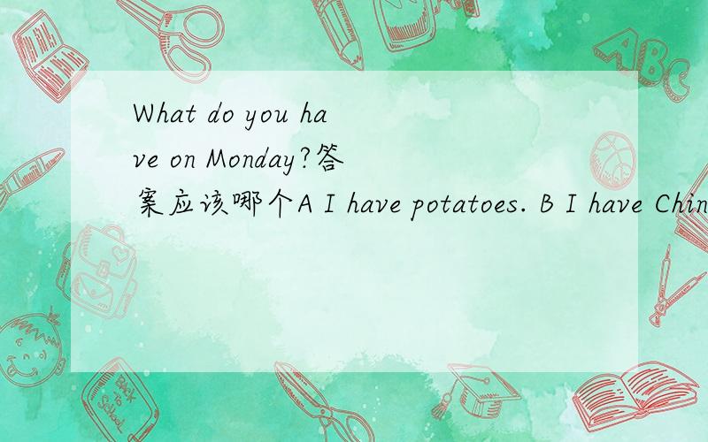 What do you have on Monday?答案应该哪个A I have potatoes. B I have Chinese and PE c I do my homewo五年级上册有教到一个句子：What do you have on Monday?是你星期一上什么课.