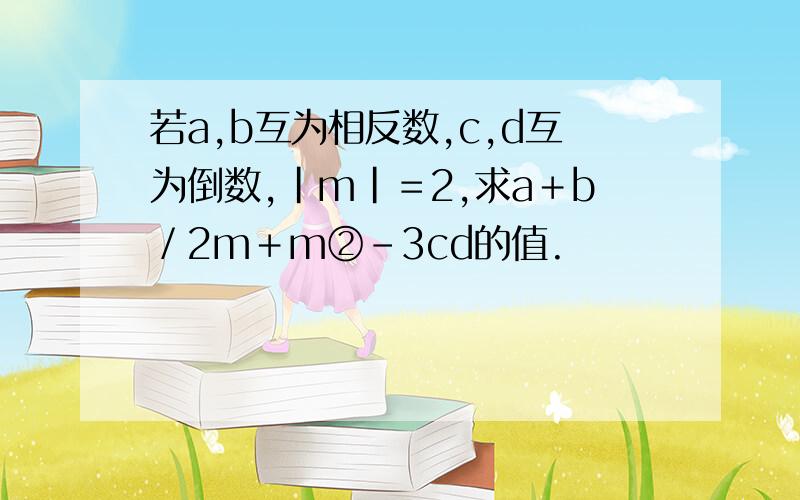 若a,b互为相反数,c,d互为倒数,|m|＝2,求a＋b／2m＋m②-3cd的值.