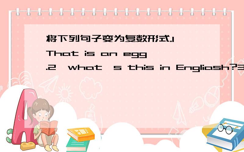 将下列句子变为复数形式.1、That is an egg.2、what's this in Engliash?3、Is it your schoolbag?