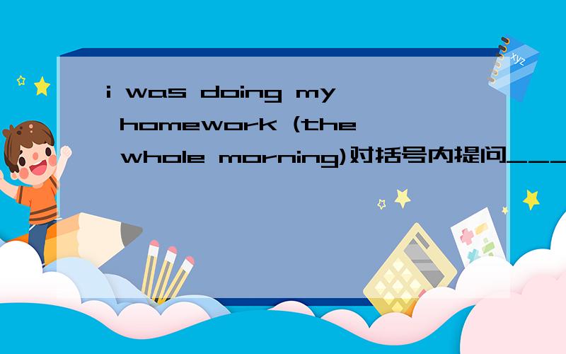 i was doing my homework (the whole morning)对括号内提问_______ ________ _______ you doing your homework?