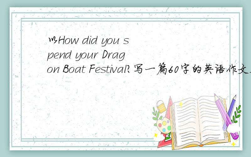以How did you spend your Dragon Boat Festival?写一篇60字的英语作文.不要好难、7年纪的就可以.追分.你怎样度过你的端午节。不是新年、懂杀。黑炸1楼的。不要阮复制过来、黑系追不到分的