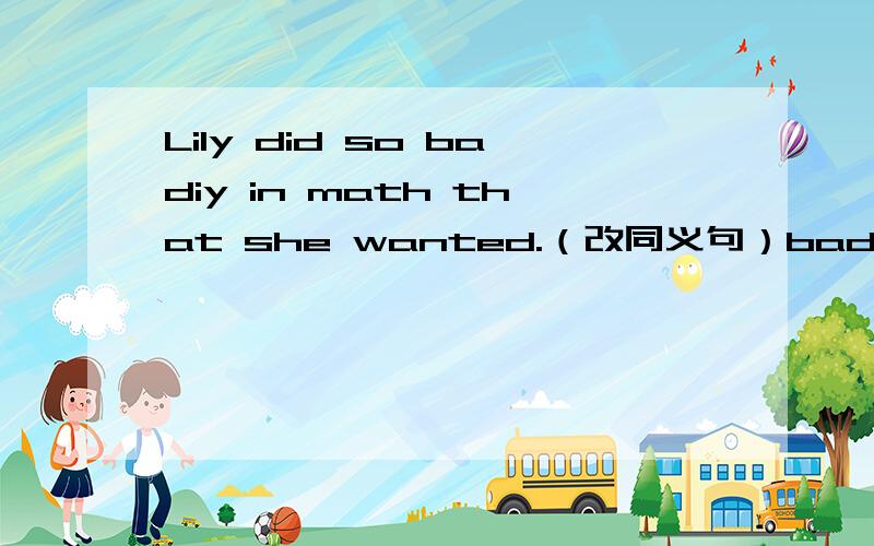 Lily did so badiy in math that she wanted.（改同义句）badiy----badly