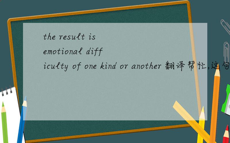 the result is emotional difficulty of one kind or another 翻译帮忙,这句话理解不了要表达什么意思,那位能帮忙翻译以下.就一个孤零零的句子