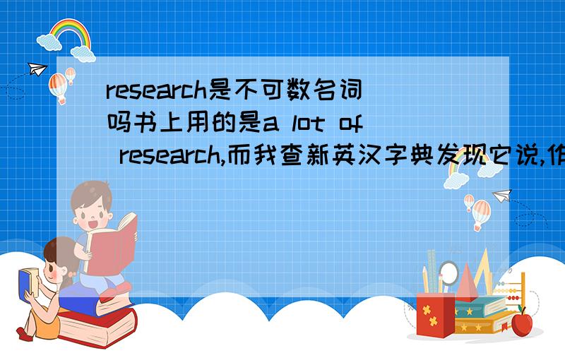 research是不可数名词吗书上用的是a lot of research,而我查新英汉字典发现它说,作为调查,探究时一般做不可数名词,而作为研究,研究工作时则是做可数名词,到底是什么样的呢?